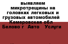 выявляем микротрещины на головках легковых и грузовых автомобилей - Кемеровская обл., Белово г. Авто » Услуги   . Кемеровская обл.